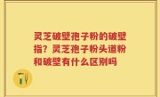 灵芝破壁孢子粉的破壁指？灵芝孢子粉头道粉和破壁有什么区别吗