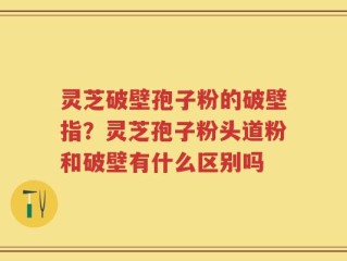 灵芝破壁孢子粉的破壁指？灵芝孢子粉头道粉和破壁有什么区别吗