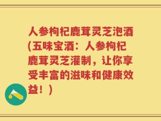 人参枸杞鹿茸灵芝泡酒(五味宝酒：人参枸杞鹿茸灵芝灌制，让你享受丰富的滋味和健康效益！)