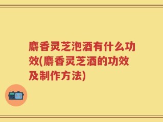麝香灵芝泡酒有什么功效(麝香灵芝酒的功效及制作方法)