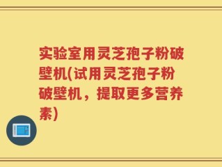 实验室用灵芝孢子粉破壁机(试用灵芝孢子粉破壁机，提取更多营养素)