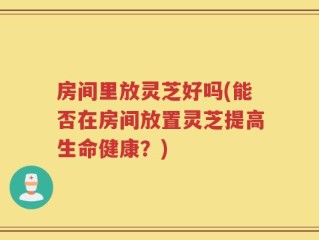 房间里放灵芝好吗(能否在房间放置灵芝提高生命健康？)
