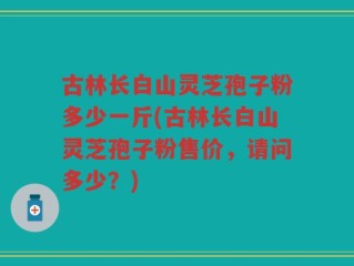 古林长白山灵芝孢子粉多少一斤(古林长白山灵芝孢子粉售价，请问多少？)