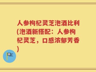 人参枸杞灵芝泡酒比利(泡酒新搭配：人参枸杞灵芝，口感浓郁芳香)