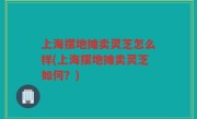 上海摆地摊卖灵芝怎么样(上海摆地摊卖灵芝如何？)