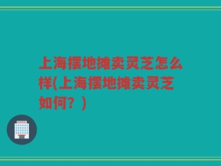 上海摆地摊卖灵芝怎么样(上海摆地摊卖灵芝如何？)