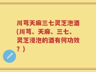 川芎天麻三七灵芝泡酒(川芎、天麻、三七、灵芝浸泡的酒有何功效？)