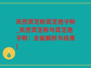 天然灵芝粉灵芝孢子粉_天然灵芝粉与灵芝孢子粉：全面解析与应用)