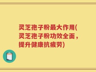 灵芝孢子粉最大作用(灵芝孢子粉功效全面，提升健康抗疲劳)
