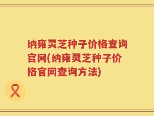 纳雍灵芝种子价格查询官网(纳雍灵芝种子价格官网查询方法)