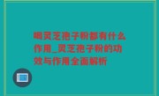 喝灵芝孢子粉都有什么作用_灵芝孢子粉的功效与作用全面解析