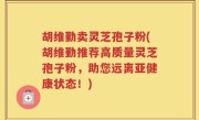 胡维勤卖灵芝孢子粉(胡维勤推荐高质量灵芝孢子粉，助您远离亚健康状态！)