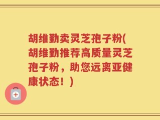 胡维勤卖灵芝孢子粉(胡维勤推荐高质量灵芝孢子粉，助您远离亚健康状态！)