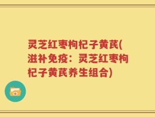 灵芝红枣枸杞子黄芪(滋补免疫：灵芝红枣枸杞子黄芪养生组合)