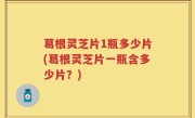 葛根灵芝片1瓶多少片(葛根灵芝片一瓶含多少片？)