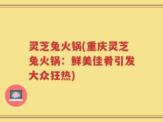 灵芝兔火锅(重庆灵芝兔火锅：鲜美佳肴引发大众狂热)