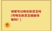咳嗽可以喝石斛灵芝吗(可喝石斛灵芝缓解咳嗽吗？)