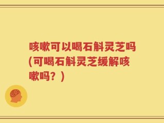 咳嗽可以喝石斛灵芝吗(可喝石斛灵芝缓解咳嗽吗？)