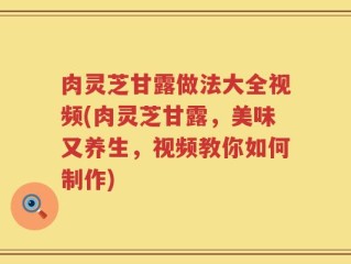 肉灵芝甘露做法大全视频(肉灵芝甘露，美味又养生，视频教你如何制作)