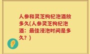 人参和灵芝枸杞泡酒放多久(人参灵芝枸杞泡酒：最佳浸泡时间是多久？)