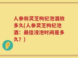 人参和灵芝枸杞泡酒放多久(人参灵芝枸杞泡酒：最佳浸泡时间是多久？)