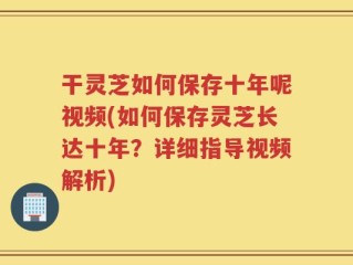 干灵芝如何保存十年呢视频(如何保存灵芝长达十年？详细指导视频解析)