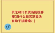 灵芝和什么煲汤能抗肿瘤(用什么和灵芝煲汤有助于抗肿瘤？)