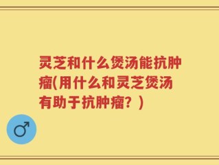 灵芝和什么煲汤能抗肿瘤(用什么和灵芝煲汤有助于抗肿瘤？)