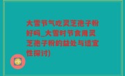 大雪节气吃灵芝孢子粉好吗_大雪时节食用灵芝孢子粉的益处与适宜性探讨)