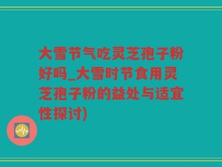大雪节气吃灵芝孢子粉好吗_大雪时节食用灵芝孢子粉的益处与适宜性探讨)