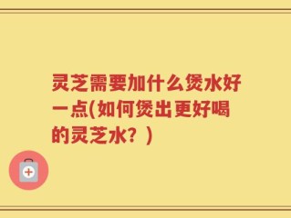 灵芝需要加什么煲水好一点(如何煲出更好喝的灵芝水？)