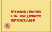 灵芝破壁孢子粉吃胃胀好吗？喝灵芝粉出现胃痛胃胀是怎么回事