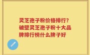灵芝孢子粉价格排行？破壁灵芝孢子粉十大品牌排行榜什么牌子好