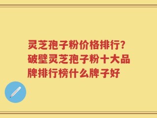灵芝孢子粉价格排行？破壁灵芝孢子粉十大品牌排行榜什么牌子好