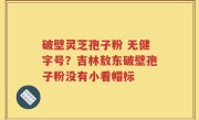 破壁灵芝孢子粉 无健字号？吉林敖东破壁孢子粉没有小看帽标