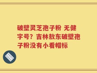 破壁灵芝孢子粉 无健字号？吉林敖东破壁孢子粉没有小看帽标