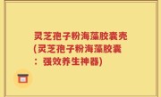 灵芝孢子粉海藻胶囊壳(灵芝孢子粉海藻胶囊：强效养生神器)