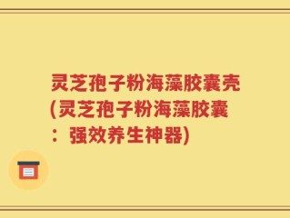 灵芝孢子粉海藻胶囊壳(灵芝孢子粉海藻胶囊：强效养生神器)