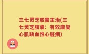 三七灵芝胶囊主治(三七灵芝胶囊：有效康复心肌缺血性心脏病)