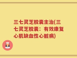 三七灵芝胶囊主治(三七灵芝胶囊：有效康复心肌缺血性心脏病)