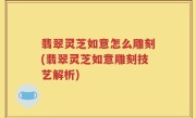 翡翠灵芝如意怎么雕刻(翡翠灵芝如意雕刻技艺解析)