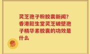 灵芝孢子粉胶囊新闻？香港懿生堂灵芝破壁孢子精华素胶囊的功效是什么