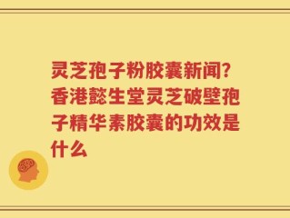 灵芝孢子粉胶囊新闻？香港懿生堂灵芝破壁孢子精华素胶囊的功效是什么