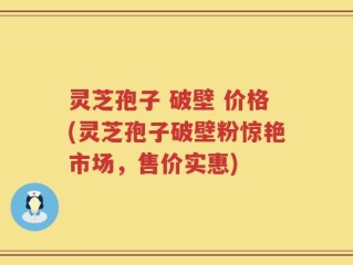 灵芝孢子 破壁 价格(灵芝孢子破壁粉惊艳市场，售价实惠)