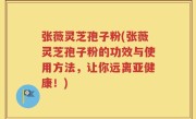 张薇灵芝孢子粉(张薇灵芝孢子粉的功效与使用方法，让你远离亚健康！)