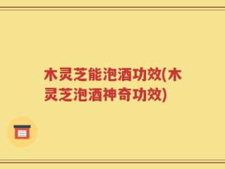 木灵芝能泡酒功效(木灵芝泡酒神奇功效)