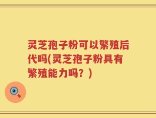 灵芝孢子粉可以繁殖后代吗(灵芝孢子粉具有繁殖能力吗？)