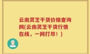 云南灵芝干货价格查询网(云南灵芝干货行情在线，一网打尽！)