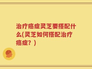 治疗癌症灵芝要搭配什么(灵芝如何搭配治疗癌症？)