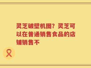 灵芝破壁机图？灵芝可以在普通销售食品的店铺销售不